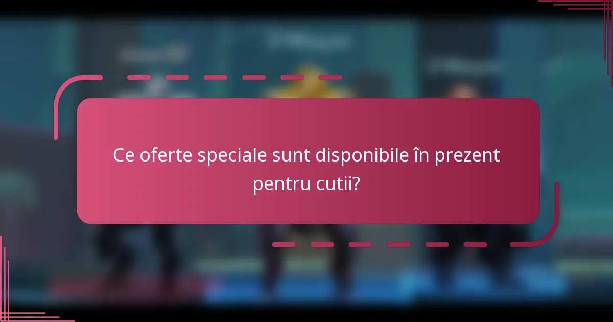 Ce oferte speciale sunt disponibile în prezent pentru cutii?